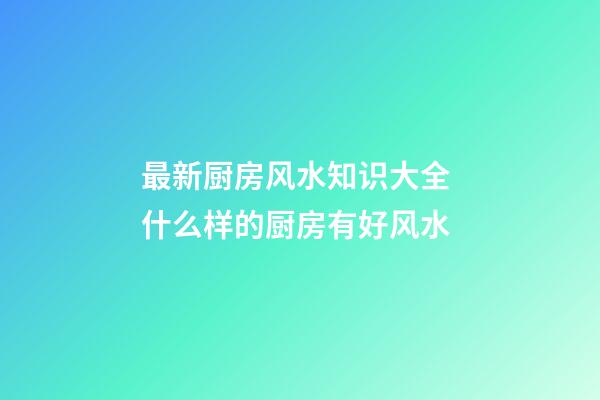 最新厨房风水知识大全 什么样的厨房有好风水